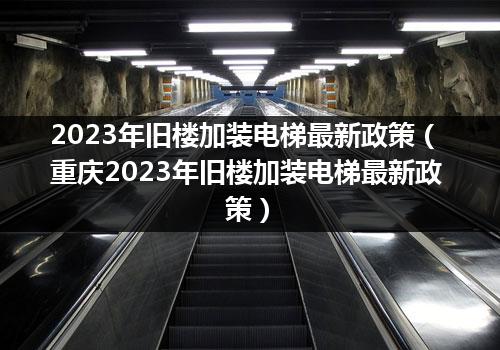 2023年旧楼加装電(diàn)梯最新(xīn)政策（重庆2023年旧楼加装電(diàn)梯最新(xīn)政策）